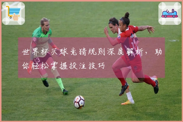 世界杯买球竞猜规则深度解析，助你轻松掌握投注技巧